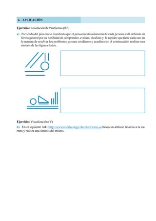 98
4. APLICACIÓN
Ejercicio: Resolución de Problemas (RP)
a) Partiendo del proceso se manifiesta que el pensamiento autónomo de cada persona está definido en
forma general por su habilidad de comprender, evaluar, idealizar y  la rapidez que tiene cada uno en
la manera de resolver los problemas ya sean cotidianos y académicos. A continuación realizar una
síntesis de las figuras dadas.
Ejercicio: Visualización (V)
b) En el siguiente link: http://www.redalyc.org/coleccionHome.oa busca un artículo relativo a tu ca-
rrera y realiza una síntesis del mismo.
 