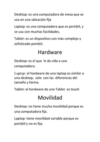 Desktop: es una computadora de mesa que se
usa en una ubicación fija
Laptop: es una computadora que es portátil, y
se usa con muchas facilidades.
Tablet: es un dispositivo con más complejo y
sofisticado portátil.

               Hardware
Desktop: es el que le da vida a una
computadora.
Laptop: el hardware de una laptop es similar a
una desktop, solo con las diferencias del
tamaño y forma.
Tablet: el hardware de una Tablet es touch

               Movilidad
Desktop: no tiene mucha movilidad porque es
una computadora fija.
Laptop: tiene movilidad variable porque es
portátil y no es fija.
 