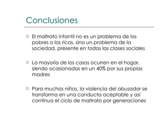 Conclusiones El maltrato infantil no es un problema de los pobres o los ricos, sino un problema de la sociedad, presente en todas las clases sociales La mayoría de los casos ocurren en el hogar, siendo ocasionados en un 40% por sus propias madres Para muchos niños, la violencia del abusador se transforma en una conducta aceptable y así continua el ciclo de maltrato por generaciones 