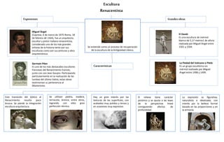 Escultura
Renacentista
Se entiende como un proceso de recuperación
de la escultura de la Antigüedad clásica.
Características
Miguel Ángel
(Caprese, 6 de marzo de 1475-Roma, 18
de febrero de 1564), fue un arquitecto,
escultor y pintor italiano renacentista,
considerado uno de los más grandes
artistas de la historia tanto por sus
esculturas como por sus pinturas y obra
arquitectónica.
Germain Pilon
Es uno de los más destacados escultores
franceses del Renacimiento francés,
junto con con Jean Goujon. Participando
particularmente en la realización de las
tumbas del último Valois, estas obras
testimonian su pertenencia al
Manierismo.
El David:
Es una escultura de mármol
blanco de 5,17 metros1​ de altura​
realizada por Miguel Ángel entre
1501 y 1504.
La Piedad del Vaticano o Pietà:
Es un grupo escultórico en
mármol realizado por Miguel
Ángel entre 1498 y 1499.
Exponentes Grandesobras
Esta transición del Gótico al
Renacimiento resulta poco
brusca. Se pierde la integración
escultura-arquitectura.
Se utilizan piedra, madera,
terracota, bronce, entre otros,
logrando con ellos gran
perfección técnica.
Hay un gran interés por las
texturas de las superficies, con
acabados muy pulidos y tersos y
en ocasiones muy expresivo.
El relieve tiene carácter
pictórico y se ajusta a las leyes
de la perspectiva lineal
consiguiendo efectos de
profundidad.
La expresión es figurativa,
naturalista e idealizada, con
interés por la belleza formal
basada en las proporciones y en
la armonía
 