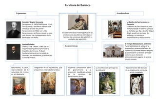 Esculturadel barroco
Naturalismo, es decir,
representación de la
naturaleza tal y como
es, sin idealizarla.
Es la denominación historiográfica de las
producciones escultóricas de la época
barroca (de comienzos del siglo XVII a
mediados del siglo XVIII).
Características
Donato d'Angelo Bramante
Fermignano, c. 1443/1444-Roma, 1514),
fue un pintor y arquitecto italiano, que
introdujo el estilo del primer
Renacimiento en Milán y el «Alto
Renacimiento» en Roma, donde su obra
más famosa fue el planeamiento de la
Basílica de San Pedro.
Andrea Palladio
(Padua, 1508 - Maser, 1580) fue un
importante arquitecto italiano de la
República de Venecia. Trabajó
fundamentalmente en la ciudad de
Vicenza y sus alrededores, y también en
la misma Venecia.
Integración en la arquitectura, que
proporciona intensidad dramática.
La manifestación principal es
la estatuaria.
Representación del desnudo
en su estado puro, como una
acción congelada.
La Basílica de San Lorenzo, en
Florencia
La Basílica de San Lorenzo es poco
llamativa desde el exterior, porque
su fachada, que iba a diseñar Miguel
Ángel, quedó sin terminar. Sin
embargo, su interior es
impresionante y revolucionario.
El Templo Malatestiano, en Rímini
Fue el pistoletazo de salida de la
arquitectura renacentista fuera de
Florencia y el primer templo religioso
que estructuró su fachada principal
en torno a un elemento
eminentemente pagano: el arco de
triunfo romano.
Exponentes Grandesobras
Esquemas compositivos libres
del geometrismo y la
proporción equilibrada propia
de la escultura del
Renacimiento pleno.
 