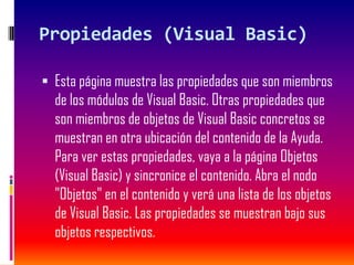Propiedades (Visual Basic)
 Esta página muestra las propiedades que son miembros
de los módulos de Visual Basic. Otras propiedades que
son miembros de objetos de Visual Basic concretos se
muestran en otra ubicación del contenido de la Ayuda.
Para ver estas propiedades, vaya a la página Objetos
(Visual Basic) y sincronice el contenido. Abra el nodo
"Objetos" en el contenido y verá una lista de los objetos
de Visual Basic. Las propiedades se muestran bajo sus
objetos respectivos.
 