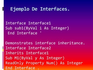Ejemplo De Interfaces.
Interface Interface1
Sub sub1(ByVal i As Integer)
End Interface '
Demonstrates interface inheritance.
Interface Interface2
Inherits Interface1
Sub M1(ByVal y As Integer)
ReadOnly Property Num() As Integer
End Interface .
 
