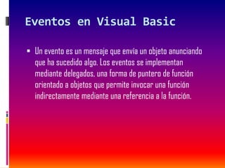 Eventos en Visual Basic
 Un evento es un mensaje que envía un objeto anunciando
que ha sucedido algo. Los eventos se implementan
mediante delegados, una forma de puntero de función
orientado a objetos que permite invocar una función
indirectamente mediante una referencia a la función.
 