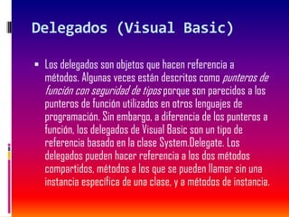 Delegados (Visual Basic)
 Los delegados son objetos que hacen referencia a
métodos. Algunas veces están descritos como punteros de
función con seguridad de tipos porque son parecidos a los
punteros de función utilizados en otros lenguajes de
programación. Sin embargo, a diferencia de los punteros a
función, los delegados de Visual Basic son un tipo de
referencia basado en la clase System.Delegate. Los
delegados pueden hacer referencia a los dos métodos
compartidos, métodos a los que se pueden llamar sin una
instancia específica de una clase, y a métodos de instancia.
 