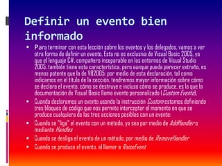 Definir un evento bien
informado
 Para terminar con esta lección sobre los eventos y los delegados, vamos a ver
otra forma de definir un evento. Esta no es exclusiva de Visual Basic 2005, ya
que el lenguaje C#, compañero inseparable en los entornos de Visual Studio
2005, también tiene esta característica, pero aunque pueda parecer extraño, es
menos potente que la de VB2005; por medio de esta declaración, tal como
indicamos en el título de la sección, tendremos mayor información sobre cómo
se declara el evento, cómo se destruye e incluso cómo se produce, es lo que la
documentación de Visual Basic llama evento personalizado (Custom Evento).
 Cuando declaramos un evento usando la instrucción Custom estamos definiendo
tres bloques de código que nos permite interceptar el momento en que se
produce cualquiera de las tres acciones posibles con un evento:
 Cuando se "liga" el evento con un método, ya sea por medio de AddHandler o
mediante Handles
 Cuando se desliga el evento de un método, por medio de RemoveHandler
 Cuando se produce el evento, al llamar a RaiseEvent
 