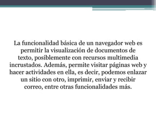 La funcionalidad básica de un navegador web es
permitir la visualización de documentos de
texto, posiblemente con recursos multimedia
incrustados. Además, permite visitar páginas web y
hacer actividades en ella, es decir, podemos enlazar
un sitio con otro, imprimir, enviar y recibir
correo, entre otras funcionalidades más.

 