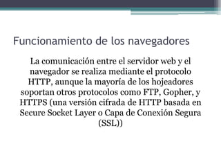 Funcionamiento de los navegadores
La comunicación entre el servidor web y el
navegador se realiza mediante el protocolo
HTTP, aunque la mayoría de los hojeadores
soportan otros protocolos como FTP, Gopher, y
HTTPS (una versión cifrada de HTTP basada en
Secure Socket Layer o Capa de Conexión Segura
(SSL))

 
