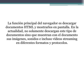 La función principal del navegador es descargar
documentos HTML y mostrarlos en pantalla. En la
actualidad, no solamente descargan este tipo de
documentos sino que muestran con el documento
sus imágenes, sonidos e incluso vídeos streaming
en diferentes formatos y protocolos.

 