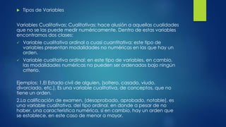  Tipos de Variables
Variables Cualitativas: Cualitativas: hace alusión a aquellas cualidades
que no se las puede medir numéricamente. Dentro de estas variables
encontramos dos clases:
 Variable cualitativa ordinal o cuasi cuantitativa: este tipo de
variables presentan modalidades no numéricas en las que hay un
orden.
 Variable cualitativa ordinal: en este tipo de variables, en cambio,
las modalidades numéricas no pueden ser ordenadas bajo ningún
criterio.
Ejemplos: 1.El Estado civil de alguien, (soltero, casado, viudo,
divorciado, etc.), Es una variable cualitativa, de conceptos, que no
tiene un orden.
2.La calificación de examen, (desaprobado, aprobado, notable), es
una variable cualitativa, del tipo ordinal, en donde a pesar de no
haber, una característica numérica, sí en cambio, hay un orden que
se establece, en este caso de menor a mayor.
 
