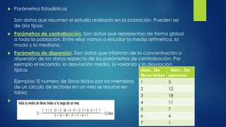  Parámetros Estadísticos
Son datos que resumen el estudio realizado en la población. Pueden ser
de dos tipos:
 Parámetros de centralización. Son datos que representan de forma global
a toda la población. Entre ellos vamos a estudiar la media aritmética, la
moda y la mediana.
 Parámetros de dispersión. Son datos que informan de la concentración o
dispersión de los datos respecto de los parámetros de centralización. Por
ejemplo el recorrido, la desviación media, la varianza y la desviación
típica.
Ejemplos: El numero de libros leídos por los miembros
de un circulo de lectores en un mes se resume en
tabla:

Núm.. De
libros leídos
Núm.. De
personas
1 5
2 12
3 18
4 11
5 7
6 4
7 1
 