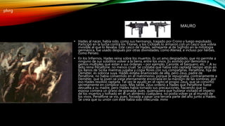 • Hades al nacer, había sido, como sus hermanos, tragado por Crono y luego expulsado.
Participó en la lucha contra los Titanes, y los Cíclopes lo armaron con un casco que volvía
invisible al que lo llevaba. Este casco de Hades, semejante al de Sigfrido en la mitología
germánica, fue usado después por otras divinidades, como Atenea, e incluso por héroes,
como Perseo.
• En los Infiernos, Hades reina sobre los muertos. Es un amo despiadado, que no permite a
ninguno de sus súbditos volver a la tierra, entre los vivos. Es asistido por demonios y
genios múltiples que están a sus órdenes – por ejemplo, Caronte, el barquero, etc. -. A su
lado reina Perséfone, no menos cruel. Se contaba que había sido raptada tiempo atrás en
los llanos de Sicilia mientras jugaba y cogía flores con sus compañeras. Perséfone, hija de
Deméter, es sobrina suya. Hades estaba enamorado de ella, pero Zeus, padre de
Perséfone, no había consentido en el matrimonio, porque le repugnaba, contrariamente a
Deméter, que la joven se viese eternamente encerrada en la mansión de las sombras; por
eso Hades resolvió raptarla. Tal vez le ayudó en el rapto el propio Zeus, que se convirtió
secretamente en cómplice suyo. Más tarde, Zeus ordenó a Hades que Perséfone fuese
devuelta a su madre, pero Hades había tomado sus precauciones, haciendo que su
esposa comiera un grano de granada; pues, quienquiera que hubiese visitado el imperio
de los muertos y tomado en él un alimento cualquiera, no podía volver ya al mundo de
los vivos. Perséfone se vio, pues, forzada a pasar una tercera parte del año junto a Hades.
Se creía que su unión con éste había sido infecunda. mmv
MAURO
plvrg
 