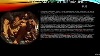 EL DIOS MAYOR DEL INFRAMUNDO
LUIS
• En la mitología griega, Hades (el ‘invisible’), el dios del inframundo, era un hijo de los Titanes Cronos y Rea. Tenía tres
hermanas, Démeter , Hestia y Hera, así como dos hermanos, Zeus (el menor de todos) y Poseidón. Juntos constituían
los seis dioses olímpicos originales.
• Tras hacerse adulto, Zeus logró obligar a su padre a que regurgitase a sus hermanos. Tras ser liberados, los jóvenes
dioses, junto a los aliados que lograron reunir, desafiaron el poder de los dioses mayores en la Titanomaquia, una
guerra divina. Zeus, Poseidón y Hades recibieron armas de los tres Cíclopes como ayuda para la guerra: Zeus los
truenos, Poseidón el tridente y Hades un casco de invisibilidad. La noche anterior a la primera batalla, Hades se puso su
casco y, siendo invisible, se infiltró en el campamento de los Titanes y destruyó sus armas. La guerra duró diez años y
terminó con la victoria de los dioses jóvenes. Tras esta victoria, según a un único pasaje famoso de la Ilíada,6 Hades y
sus dos hermanos menores, Poseidón y Zeus, echaron a suertes7 los reinos a gobernar. Zeus se quedó con el cielo,
Poseidón con los mares y Hades recibió el inframundo,8 el reino invisible al que los muertos van tras dejar el mundo,
así como todas las cosas bajo tierra. Fue así como los tres hermanos se convirtieron en los dioses supremos de la
cultura griega.
• Hades obtuvo su consorte definitiva y reina, Perséfone, mediante artimañas, en una historia que conectaba los
antiguos misterios eleusinos con el panteón olímpico en un mito fundacional del reino de los muertos. Helios le dijo a
la llorosa Deméter sobre Hades «que no es un indigno yerno el soberano de tantos, que es de tu misma semilla y
sabes bien dónde vive y qué lote le tocó cuando se hizo el reparto entre los tres hermanos...»2
• con la ayuda de otros sobre los que tenía completa autoridad. Prohibió estrictamente a sus súbditos abandonar sus
dominios y se enfurecía bastante cuando alguien lo intentaba, o si alguien trataba de robar almas de su reino. Era
igualmente terrible para quien intentaba engañar a la muerte o cruzarla, como Sísifo y Pirítoo descubrieron para su
desgracia.
• Aparte de Heracles, las únicas personas vivas que se aventuraron en el Inframundo fueron
todas héroes: Odiseo, Eneas (acompañado por la Sibila), Orfeo, Teseo y, en un romance posterior, Psique. Ninguno de
ellos estuvo especialmente satisfecho con lo que presenciaron en el reino de los muertos. En particular, el héroe
griego Aquiles, a quien Odiseo conjuró con una libación de sangre, dijo: «No me hables con dulzura de la muerte,
glorioso Odiseo. Preferiría servir como mercenario a otro antes que ser el señor de los muertos que han perecido.»9
• sh
sbvrg
 