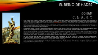 EL REINO DE HADES
JOHAN
J.L.A.H.T
• En los antiguos mitos griegos, el reino de Hades es la neblinosa y sombría2 morada de los muertos (también llamada Érebo), a la que iban todos los mortales. La
filosofía griega posterior introdujo la idea de que los mortales eran juzgados tras su muerte y se los recompensaba o maldecía. Muy pocos mortales podían
abandonar este reino una vez que habían entrado: las excepciones, Heracles y Teseo, eran héroes. Incluso Odiseo en su Nekya llama a los espíritus de los difuntos,
en lugar de descender hasta ellos.
• Había varias secciones en el Hades, incluyendo el Elíseo, os Campos de Asfódelos y el Tártaro. Los mitógrafos griegos no son totalmente consistentes sobre la
geografía del más allá. Un mito completamente opuesto sobre la otra vida concierne al Jardín de las Hespérides, con frecuencia identificado con las Isla de la
Bendición, donde podían morar los héroes bendecidos.
• En la mitología romana, la entrada al Inframundo localizada en el Averno, un cráter cercano a Cumas, fue la ruta usada por Eneas para descender al reino de los
muertos. Por sinécdoque, «Averno» puede usarse como referencia a todo el inframundo. Los Inferi Dii eran los dioses romanos del inframundo.
• Para los helenos, los fallecidos entraban al inframundo cruzando el río Estigia, porteados por Caronte, quien cobraba por el pasaje un óbolo, pequeña moneda
que ponían en la boca del difunto sus piadosos familiares. Los pobres y quienes no tenían amigos ni familia se reunían durante cien años en la orilla cercana.4 Los
griegos ofrecían libaciones propiciatorias para evitar que los difuntos volviesen al mundo superior a «perseguir» a quienes no les habían dado un funeral
adecuado. El otro lado del río era guardado por Cerbero, el perro de tres cabezas derrotado y domesticado para sí mismo por Heracles (Hércules para los
romanos). Más allá de Cerbero, las sombras de los difuntos entraban en la tierra de los muertos para ser juzgadas. SH
• Los cinco ríos del reino de Hades y su significado simbólico eran el Aqueronte (el río de la pena o la congoja), el Cocito (lamentaciones),
el Flegetonte (fuego), Lete (olvido) y Estigia (odio), el río sobre el que incluso los dioses juraban y en el que Aquiles fue sumergido para hacerlo invencible. El
Estigia formaba la frontera entre los mundos superior e inferior. (Véase también Erídano). Sh
• La primera región del Hades comprendía los Campos de Asfódelos, descritos en la Odisea,3 donde las almas de los héroes vagaban abatidas entre espíritus
menores, que gorjeaban a su alrededor como murciélagos. Solo libaciones de sangre ofrecidas a ellos en el mundo de los vivos podían despertarlos durante un
tiempo a las sensaciones de humanidad. SH
yiaa
 