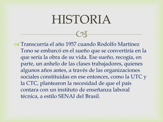 HISTORIA
                  
 Transcurría el año 1957 cuando Rodolfo Martínez
  Tono se embarcó en el sueño que se convertiría en la
  que sería la obra de su vida. Ese sueño, recogía, en
  parte, un anhelo de las clases trabajadores, quienes
  algunos años antes, a través de las organizaciones
  sociales constituidas en ese entonces, como la UTC y
  la CTC, plantearon la necesidad de que el país
  contara con un instituto de enseñanza laboral
  técnica, a estilo SENAI del Brasil.
 