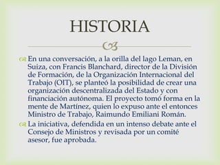 HISTORIA
                  
 En una conversación, a la orilla del lago Leman, en
  Suiza, con Francis Blanchard, director de la División
  de Formación, de la Organización Internacional del
  Trabajo (OIT), se planteó la posibilidad de crear una
  organización descentralizada del Estado y con
  financiación autónoma. El proyecto tomó forma en la
  mente de Martínez, quien lo expuso ante el entonces
  Ministro de Trabajo, Raimundo Emiliani Román.
 La iniciativa, defendida en un intenso debate ante el
  Consejo de Ministros y revisada por un comité
  asesor, fue aprobada.
 