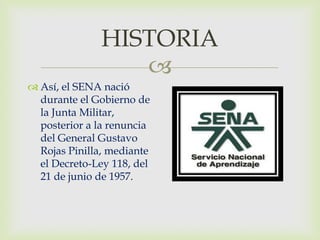 HISTORIA
                  
 Así, el SENA nació
  durante el Gobierno de
  la Junta Militar,
  posterior a la renuncia
  del General Gustavo
  Rojas Pinilla, mediante
  el Decreto-Ley 118, del
  21 de junio de 1957.
 