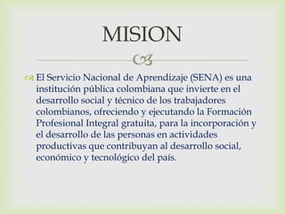 MISION
                    
 El Servicio Nacional de Aprendizaje (SENA) es una
  institución pública colombiana que invierte en el
  desarrollo social y técnico de los trabajadores
  colombianos, ofreciendo y ejecutando la Formación
  Profesional Integral gratuita, para la incorporación y
  el desarrollo de las personas en actividades
  productivas que contribuyan al desarrollo social,
  económico y tecnológico del país.
 
