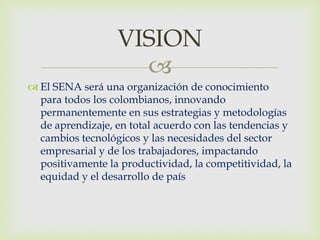 VISION
                    
 El SENA será una organización de conocimiento
  para todos los colombianos, innovando
  permanentemente en sus estrategias y metodologías
  de aprendizaje, en total acuerdo con las tendencias y
  cambios tecnológicos y las necesidades del sector
  empresarial y de los trabajadores, impactando
  positivamente la productividad, la competitividad, la
  equidad y el desarrollo de país
 
