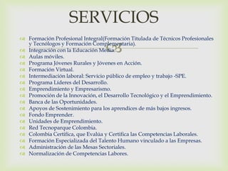 SERVICIOS
 Formación Profesional Integral(Formación Titulada de Técnicos Profesionales

                                  
  y Tecnólogos y Formación Complementaria).
 Integración con la Educación Media.
 Aulas móviles.
 Programa Jóvenes Rurales y Jóvenes en Acción.
 Formación Virtual.
 Intermediación laboral: Servicio público de empleo y trabajo -SPE.
 Programa Líderes del Desarrollo.
 Emprendimiento y Empresarismo.
 Promoción de la Innovación, el Desarrollo Tecnológico y el Emprendimiento.
 Banca de las Oportunidades.
 Apoyos de Sostenimiento para los aprendices de más bajos ingresos.
 Fondo Emprender.
 Unidades de Emprendimiento.
 Red Tecnoparque Colombia.
 Colombia Certifica, que Evalúa y Certifica las Competencias Laborales.
 Formación Especializada del Talento Humano vinculado a las Empresas.
 Administración de las Mesas Sectoriales.
 Normalización de Competencias Labores.
 