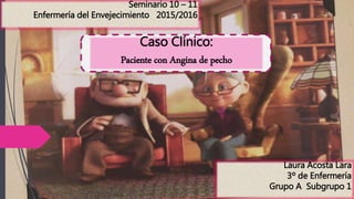 Laura Acosta Lara
3º de Enfermería
Grupo A Subgrupo 1
Seminario 10 – 11
Enfermería del Envejecimiento 2015/2016
Caso Clínico:
Paciente con Angina de pecho
 
