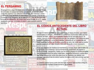 EL PERGAMINO
El pergamino y algunos materiales derivados de las pieles secas
de animales no presentan tantos problemas de conservación
como los papiros. Los utilizaron los persas, los hebreos y otros
pueblos en cuyo territorio no abundaban los juncos, y fue el rey
Eumenes II de Pérgamo, en el siglo II a. C., uno de los que más
fomentó su utilización, de modo que hacia el siglo IV d. C., había
sustituido casi por completo al papiro como soporte para la
escritura.
El siglo IV marcó también la culminación de un largo proceso, que había
comenzado en el siglo I, tendiente a sustituir los incómodos rollos por los
códices (en latín, ‘libro’), antecedente directo de los actuales libros. El
códice, que en un principio era utilizado por los griegos y los romanos para
registros contables o como libro escolar, consistía en un cuadernillo de
hojas rayadas hechas de madera cubierta de cera, de modo que se podía
escribir sobre él con algo afilado y borrarlo después, si era necesario.
Entre las tabletas de madera se insertaban, a veces, hojas adicionales de
pergamino. Con el tiempo, fue aumentando la proporción de papiro o,
posteriormente, pergamino, hasta que los libros pasaron a confeccionarse
casi exclusivamente de estos materiales, plegados formando cuadernillos,
que luego se reunían entre dos planchas de madera y se ataban con
correas. Las columnas de estos nuevos formatos eran más anchas que las
de los rollos.
La palabra códice forma parte del título de muchos manuscritos antiguos,
en especial de muchas copias de libros de la Biblia.
 