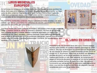 En la Europa de comienzos de la edad media, eran los monjes quienes escribían los
libros, tanto para otros religiosos, como para los gobernantes del momento. La mayor
parte de ellos contenían fragmentos de la Biblia, aunque muchos eran copias de
textos de la antigüedad clásica. Los monjes solían escribir o copiar los libros en
amplias salas de los monasterios denominadas escritorios.
Muchos libros medievales contenían dibujos realizados en tintas doradas y de otros
colores, que servían para indicar los comienzos de sección, para ilustrar los textos o
para decorar los bordes del manuscrito.
Los libros medievales tenían portadas de madera, reforzadas a menudo con piezas de
metal, y poseían cierres en forma de botones o candados. Muchas de las portadas
iban cubiertas de piel y, a veces, estaban ricamente adornadas con trabajos de
orfebrería en oro, plata, esmaltes y piedras preciosas. Estos bellísimos ejemplares
eran auténticas obras de arte en cuya confección intervenían, hacia el final de la edad
media, orfebres, artistas y escribas profesionales. Los libros, por aquella época, eran
escasos y muy costosos.
Probablemente, los primeros libros del Lejano Oriente estaban
escritos sobre tablillas de bambú o madera, que luego se unían
entre sí. Otro tipo de libros eran los constituidos por largas tiras
de una mezcla de cáñamo y corteza inventada por los chinos en
el siglo II d. C. Al principio, estas tiras se incidían con plumas o
pinceles de junco y se envolvían alrededor de cilindros de
madera para formar un rollo. Más adelante, se comenzaron a
plegar en forma de acordeón, a pegarse en uno de los lados y a
colocarles portadas hechas de papel fino o tela. Los sabios y
funcionarios que sabían escribir se esforzaron especialmente en
dotar a sus escritos de estilos distintivos de caligrafía, que era
considerada como una de las bellas artes.
 