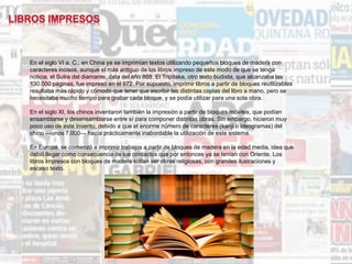 En el siglo VI a. C., en China ya se imprimían textos utilizando pequeños bloques de madera con
caracteres incisos, aunque el más antiguo de los libros impreso de este modo de que se tenga
noticia, el Sutra del diamante, data del año 868. El Tripitaka, otro texto budista, que alcanzaba las
130.000 páginas, fue impreso en el 972. Por supuesto, imprimir libros a partir de bloques reutilizables
resultaba más rápido y cómodo que tener que escribir las distintas copias del libro a mano, pero se
necesitaba mucho tiempo para grabar cada bloque, y se podía utilizar para una sola obra.
En el siglo XI, los chinos inventaron también la impresión a partir de bloques móviles, que podían
ensamblarse y desensamblarse entre sí para componer distintas obras. Sin embargo, hicieron muy
poco uso de este invento, debido a que el enorme número de caracteres (kanji o ideogramas) del
chino —unos 7,000— hacía prácticamente inabordable la utilización de este sistema.
En Europa, se comenzó a imprimir trabajos a partir de bloques de madera en la edad media, idea que
debió llegar como consecuencia de los contactos que por entonces ya se tenían con Oriente. Los
libros impresos con bloques de madera solían ser obras religiosas, con grandes ilustraciones y
escaso texto.
 