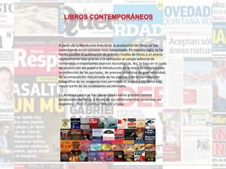 A partir de la Revolución Industrial, la producción de libros se fue
convirtiendo en un proceso muy mecanizado. En nuestro siglo, se ha
hecho posible la publicación de grandes tiradas de libros a un precio
relativamente bajo gracias a la aplicación al campo editorial de
numerosos e importantes avances tecnológicos. Así, la baja en el costo
de producción del papel y la introducción de la tela y la cartulina para
la confección de las portadas, de prensas cilíndricas de gran velocidad,
de la composición mecanizada de las páginas y de la reproducción
fotográfica de las imágenes han permitido el acceso a los libros a la
mayor parte de los ciudadanos occidentales.
En América Latina se han desarrollado varios grandes centros
productores de libros, a través de sus editoriales más conocidas, en
Argentina, Chile, Colombia, México y Cuba.
 