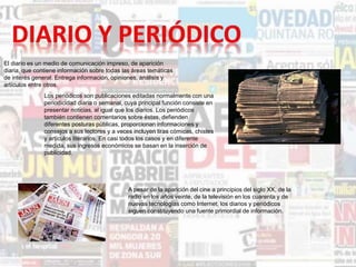 El diario es un medio de comunicación impreso, de aparición
diaria, que contiene información sobre todas las áreas temáticas
de interés general. Entrega información, opiniones, análisis y
artículos entre otros.
Los periódicos son publicaciones editadas normalmente con una
periodicidad diaria o semanal, cuya principal función consiste en
presentar noticias, al igual que los diarios. Los periódicos
también contienen comentarios sobre éstas, defienden
diferentes posturas públicas, proporcionan informaciones y
consejos a sus lectores y a veces incluyen tiras cómicas, chistes
y artículos literarios. En casi todos los casos y en diferente
medida, sus ingresos económicos se basan en la inserción de
publicidad.
A pesar de la aparición del cine a principios del siglo XX, de la
radio en los años veinte, de la televisión en los cuarenta y de
nuevas tecnologías como Internet, los diarios y periódicos
siguen constituyendo una fuente primordial de información.
 