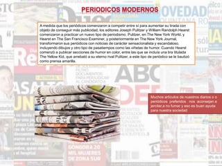 A medida que los periódicos comenzaron a competir entre sí para aumentar su tirada con
objeto de conseguir más publicidad, los editores Joseph Pulitzer y William Randolph Hearst
comenzaron a practicar un nuevo tipo de periodismo. Pulitzer, en The New York World, y
Hearst en The San Francisco Examiner, y posteriormente en The New York Journal,
transformaron sus periódicos con noticias de carácter sensacionalista y escandaloso,
incluyendo dibujos y otro tipo de pasatiempos como las viñetas de humor. Cuando Hearst
comenzó a publicar secciones de humor en color, entre las que se incluía una tira titulada
The Yellow Kid, que arrebató a su eterno rival Pulitzer, a este tipo de periódico se le bautizó
como prensa amarilla.
Muchos artículos de nuestros diarios o o
periódicos preferidos nos aconsejan a
jercitar,a no fumar y eso es buan ayuda
para nuestra sociedad
 
