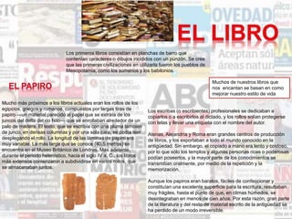 Los primeros libros consistían en planchas de barro que
contenían caracteres o dibujos incididos con un punzón. Se cree
que las primeras civilizaciones en utilizarla fueron los pueblos de
Mesopotamia, como los sumerios y los babilonios.
Muchos de nuestros libros que
nos encantan se basan en como
mejorar nuestro estilo de vida
Mucho más próximos a los libros actuales eran los rollos de los
egipcios, griegos y romanos, compuestos por largas tiras de
papiro —un material parecido al papel que se extraía de los
juncos del delta del río Nilo— que se enrollaban alrededor de un
palo de madera. El texto, que se escribía con una pluma también
de junco, en densas columnas y por una sola cara, se podía leer
desplegando el rollo. La longitud de las láminas de papiro era
muy variable. La más larga que se conoce (40,5 metros) se
encuentra en el Museo Británico de Londres. Más adelante,
durante el periodo helenístico, hacia el siglo IV a. C., los libros
más extensos comenzaron a subdividirse en varios rollos, que
se almacenaban juntos.
Los escribas (o escribientes) profesionales se dedicaban a
copiarlos o a escribirlos al dictado, y los rollos solían protegerse
con telas y llevar una etiqueta con el nombre del autor.
Atenas, Alejandría y Roma eran grandes centros de producción
de libros, y los exportaban a todo el mundo conocido en la
antigüedad. Sin embargo, el copiado a mano era lento y costoso,
por lo que sólo los templos y algunas personas ricas o poderosas
podían poseerlos, y la mayor parte de los conocimientos se
transmitían oralmente, por medio de la repetición y la
memorización.
Aunque los papiros eran baratos, fáciles de confeccionar y
constituían una excelente superficie para la escritura, resultaban
muy frágiles, hasta el punto de que, en climas húmedos, se
desintegraban en menos de cien años. Por esta razón, gran parte
de la literatura y del resto de material escrito de la antigüedad se
ha perdido de un modo irreversible.
 