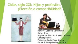 Chile, siglo XXI: Hijos y profesión, 
¿Elección o compatibilidad? 
Nombre: Gabriela Dañin Mosso 
Curso: III°A 
Asignatura: Electivo III Medio, Ciudad 
Contemporánea 
Profesora: María Elena Abarca 
Fecha: 8 de septiembre del 2014 
 