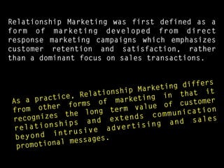 Relationship Marketing was first defined as a
form of marketing developed from direct
response marketing campaigns which emphasizes
customer retention and satisfaction, rather
than a dominant focus on sales transactions.
As a practice, Relationship Marketing differs
from other forms of marketing in that it
recognizes the long term value of customer
relationships and extends communication
beyond intrusive advertising and sales
promotional messages.
 