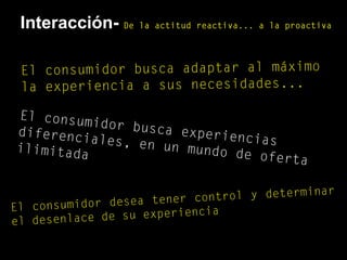 El consumidor busca adaptar al máximo
la experiencia a sus necesidades...
El consumidor busca experiencias
diferenciales, en un mundo de oferta
ilimitada
El consumidor desea tener control y determinar
el desenlace de su experiencia
Interacción- De la actitud reactiva... a la proactiva
 