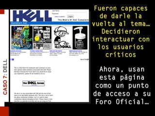 Fueron capaces
de darle la
vuelta al tema…
Decidieron
interactuar con
los usuarios
críticos
Ahora, usan
esta página
como un punto
de acceso a su
Foro Oficial…
CASO7:DELL
 