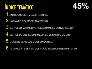 ÍNDICE TEMÁTICO
1.INTRODUCCIÓN y BASE TEÓRICA
2.5 CLAVES DEL MODELO ANTIGUO
3.EL NUEVO MARKETING RELACIONAL ES CONVERSACIÓN
4.EL ROL DE LOS SOCIAL MEDIA EN EL CAMBIO DE CHIP
5.¿QUÉ BUSCAN LOS CONSUMIDORES?
6. CLAVES A TENER EN CUENTA AL ZAMBULLIRSE EN LOS SM
45%
 