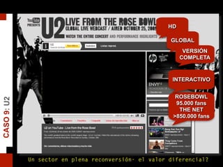 CASO9:U2
HD
GLOBAL
VERSIÓN
COMPLETA
ROSEBOWL
95.000 fans
THE NET
>850.000 fans
INTERACTIVO
Un sector en plena reconversión- el valor diferencial?
 