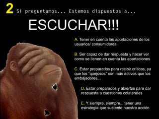 Si preguntamos... Estemos dispuestos a...2
ESCUCHAR!!!
A. Tener en cuenta las aportaciones de los
usuarios/ consumidores
B. Ser capaz de dar respuesta y hacer ver
como se tienen en cuenta las aportaciones
C. Estar preparados para recibir críticas, ya
que los “quejosos” son más activos que los
embajadores...
D. Estar preparados y abiertos para dar
respuesta a cuestiones colaterales
E. Y siempre, siempre... tener una
estrategia que sustente nuestra acción
 