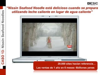 “Nissin Seafood Noodle está delicioso cuando se prepara
utilizando leche caliente en lugar de agua caliente”
29.000 sites hacían referencia…
Las ventas de 1 año en 6 meses- 6billones yenes
CASO13:NissinSeafoodNoodles
 