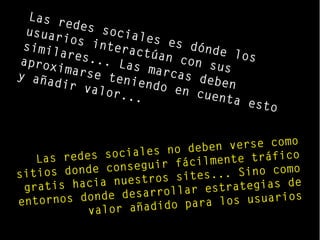 Las redes sociales es dónde los
usuarios interactúan con sus
similares... Las marcas deben
aproximarse teniendo en cuenta esto
y añadir valor...
Las redes sociales no deben verse como
sitios donde conseguir fácilmente tráfico
gratis hacia nuestros sites... Sino como
entornos donde desarrollar estrategias de
valor añadido para los usuarios
 