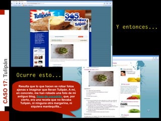 CASO17:Tulipán
Y entonces...
Ocurre esto...
Resulta que lo que hacen es robar fotos
ajenas e imaginar que llevan Tulipán. A mí,
en concreto, me han robado una foto de mi
antiguo blog, Sopa de cocodrilo, que, por
cierto, era una receta que no llevaba
Tulipán, ni ninguna otra margarina, ni
siquiera mantequilla...
 
