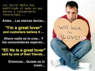 Los Social Media han
modificado el modo en que
marcas y consumidores
interactúan...
Antes... Las marcas decían...
“I’m a great lover”
and customers believe it …
Ahora nadie se lo cree... Y
los consumidores esperan...
“Ei! He is a great lover”
said by one of their friends…
Entonces... Quizás se lo
creen...
 