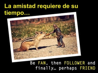 La amistad requiere de su
tiempo…
Be FAN, then FOLLOWER and
finally… perhaps FRIEND
 