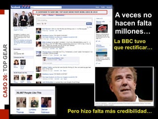 A veces no
hacen falta
millones…
La BBC tuvo
que rectificar…
Pero hizo falta más credibilidad…
CASO26:TOPGEAR
 