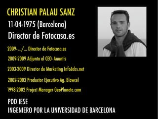 CHRISTIAN PALAU SANZ
11-04-1975 (Barcelona)
Director de Fotocasa.es
2009- .../... Director de Fotocasa.es
2009-2009 Adjunto al CEO- Anuntis
2003-2009 Director de Marketing InfoJobs.net
2002-2003 Productor Ejecutivo Ag. Blawcel
1998-2002 Project Manager GeoPlaneta.com
PDD IESE
INGENIERO POR LA UNIVERSIDAD DE BARCELONA
 