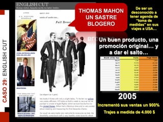 2005
Incrementó sus ventas un 900%
Trajes a medida de 4.000 $
De ser un
desconocido a
tener agenda de
“toma de
medidas” en sus
viajes a USA…
Un buen producto, una
promoción original… y
a dar el salto…
CASO29:ENGLISHCUT
 