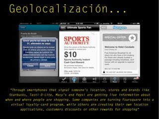 Geolocalización...
“Through smartphones that signal someone’s location, stores and brands like
Starbucks, Tasti-D-Lite, Macy’s and Pepsi are getting live information about
when and where people are shopping. Some companies are turning Foursquare into a
virtual loyalty-card program, while others are creating their own location
applications, customers discounts or other rewards for shopping”
 