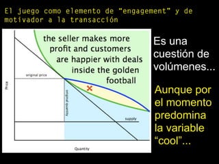El juego como elemento de “engagement” y de
motivador a la transacción
Es una
cuestión de
volúmenes...
Aunque por
el momento
predomina
la variable
“cool”...
 