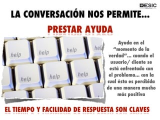QUÉ ES 2.0?
PRESTAR AYUDA
Ayuda en el
“momento de la
verdad”... cuando el
usuario/ cliente se
está enfrentado con
el problema... con la
cual ésta es percibida
de una manera mucho
más positiva
EL TIEMPO Y FACILIDAD DE RESPUESTA SON CLAVES
LA CONVERSACIÓN NOS PERMITE...
 